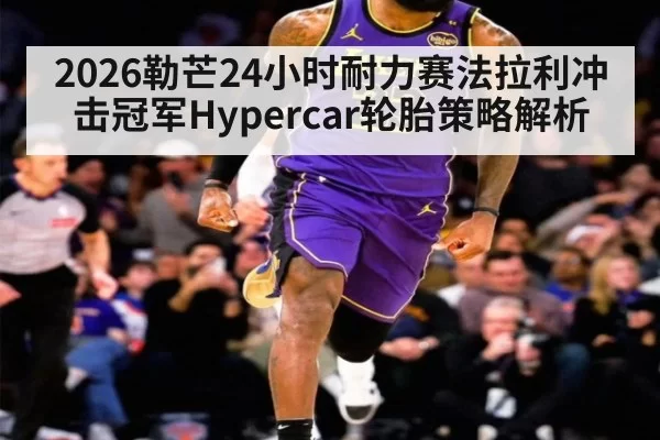 2026勒芒24小时耐力赛法拉利冲击冠军Hypercar轮胎策略解析