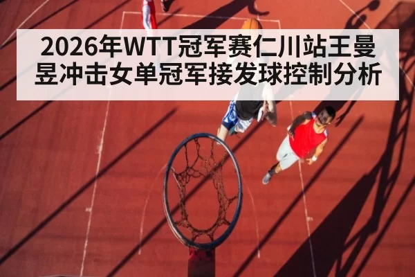 2026年WTT冠军赛仁川站王曼昱冲击女单冠军接发球控制分析